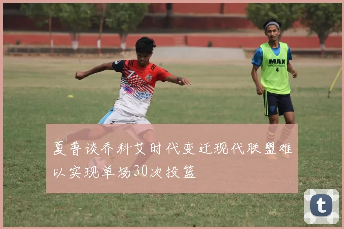 夏普谈乔科艾时代变迁现代联盟难以实现单场30次投篮