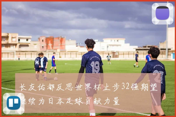 长友佑都反思世界杯止步32强期望继续为日本足球贡献力量
