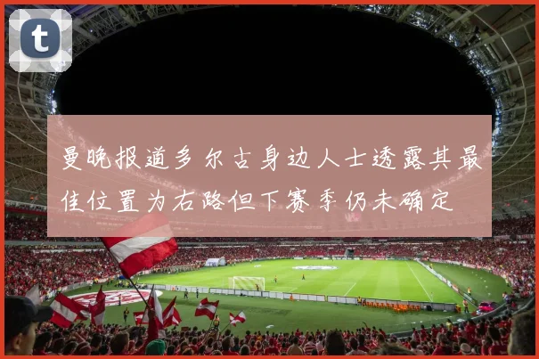 曼晚报道多尔古身边人士透露其最佳位置为右路但下赛季仍未确定