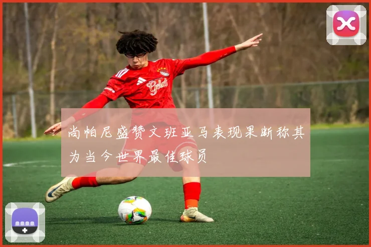 尚帕尼盛赞文班亚马表现果断称其为当今世界最佳球员