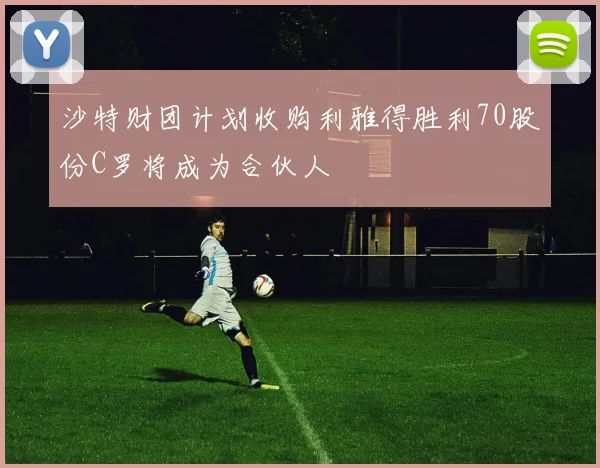 沙特财团计划收购利雅得胜利70股份C罗将成为合伙人