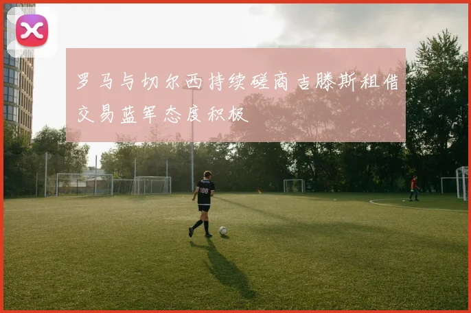 罗马与切尔西持续磋商吉滕斯租借交易蓝军态度积极