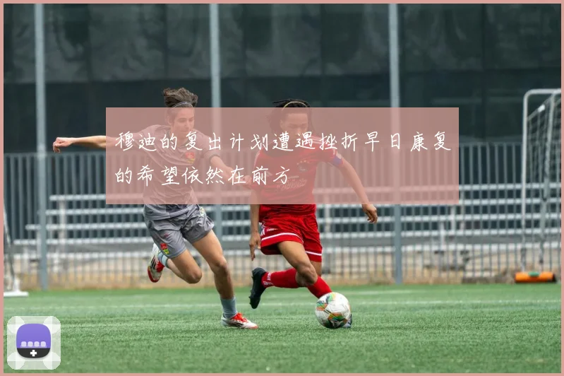 穆迪的复出计划遭遇挫折早日康复的希望依然在前方