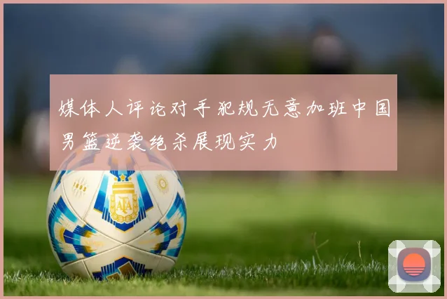 媒体人评论对手犯规无意加班中国男篮逆袭绝杀展现实力