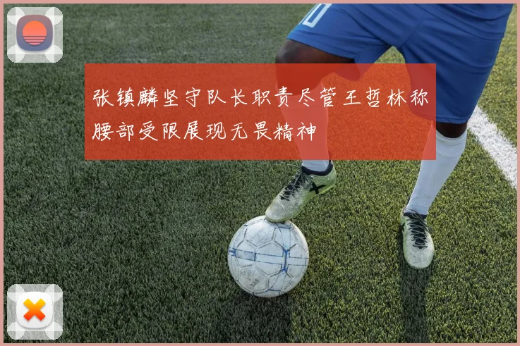 张镇麟坚守队长职责尽管王哲林称腰部受限展现无畏精神