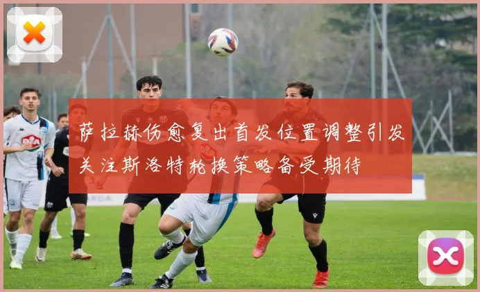 萨拉赫伤愈复出首发位置调整引发关注斯洛特轮换策略备受期待