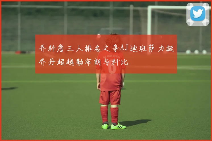 乔科詹三人排名之争AJ迪班萨力挺乔丹超越勒布朗与科比