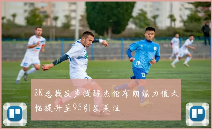 2K总裁发声提醒杰伦布朗能力值大幅提升至95引发关注