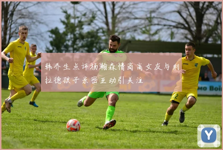 韩乔生点评杨瀚森情商高女友与利拉德孩子亲密互动引关注