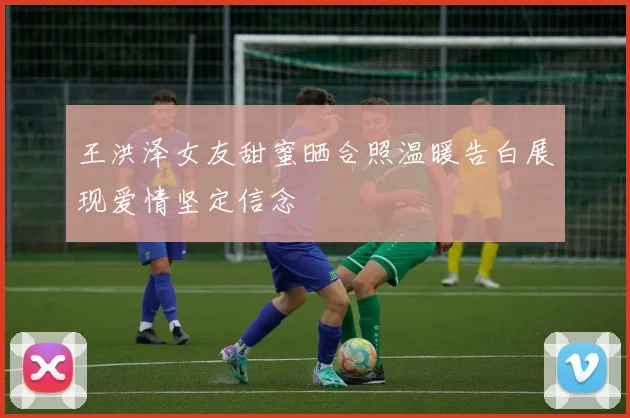 王洪泽女友甜蜜晒合照温暖告白展现爱情坚定信念