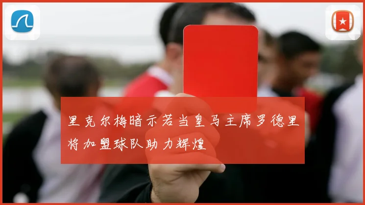 里克尔梅暗示若当皇马主席罗德里将加盟球队助力辉煌