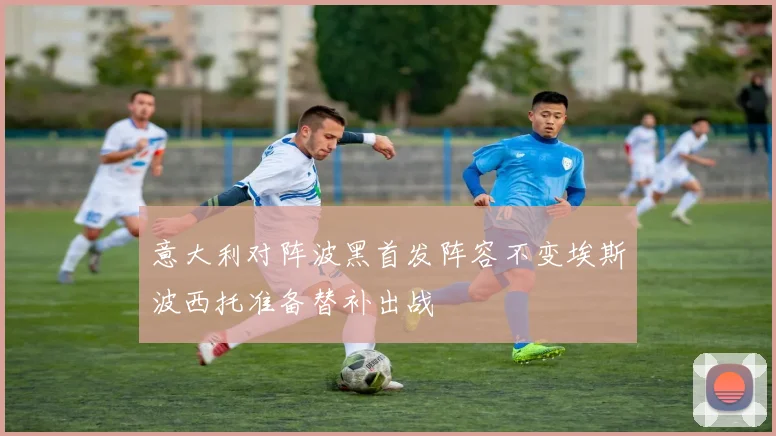 意大利对阵波黑首发阵容不变埃斯波西托准备替补出战