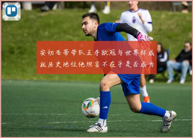 安切洛蒂带队五夺欧冠与世界杯成就历史地位他坦言不在乎是否成为第一人
