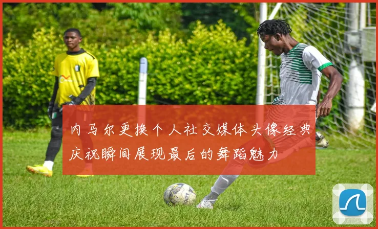 内马尔更换个人社交媒体头像经典庆祝瞬间展现最后的舞蹈魅力
