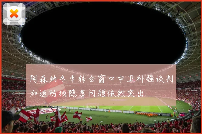 阿森纳冬季转会窗口中卫补强谈判加速防线隐患问题依然突出
