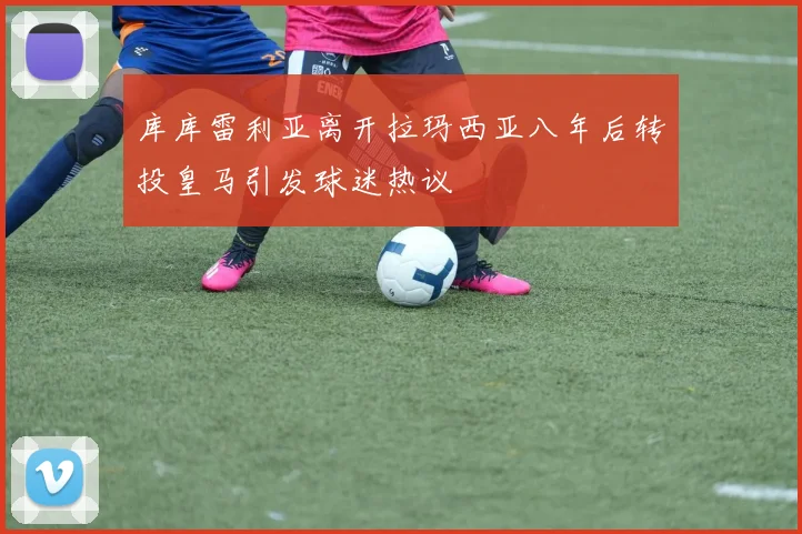 库库雷利亚离开拉玛西亚八年后转投皇马引发球迷热议