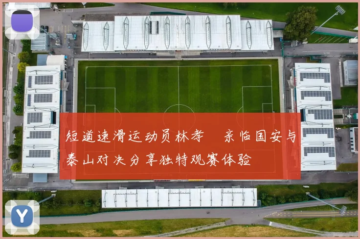 短道速滑运动员林孝埈亲临国安与泰山对决分享独特观赛体验