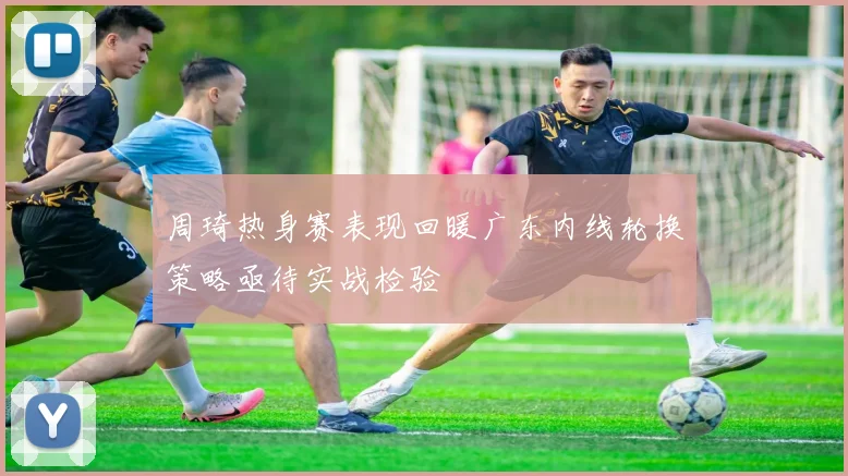 周琦热身赛表现回暖广东内线轮换策略亟待实战检验