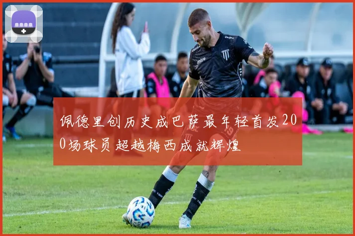 佩德里创历史成巴萨最年轻首发200场球员超越梅西成就辉煌
