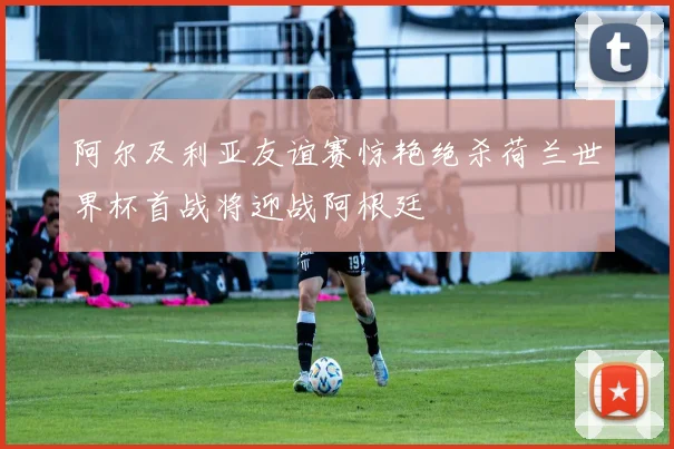 阿尔及利亚友谊赛惊艳绝杀荷兰世界杯首战将迎战阿根廷