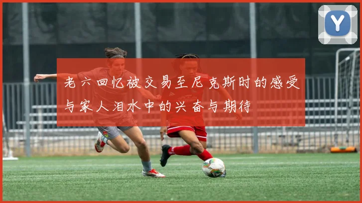 老六回忆被交易至尼克斯时的感受与家人泪水中的兴奋与期待