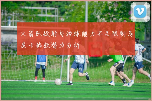 火箭队投射与控球能力不足限制乌度卡执教潜力分析