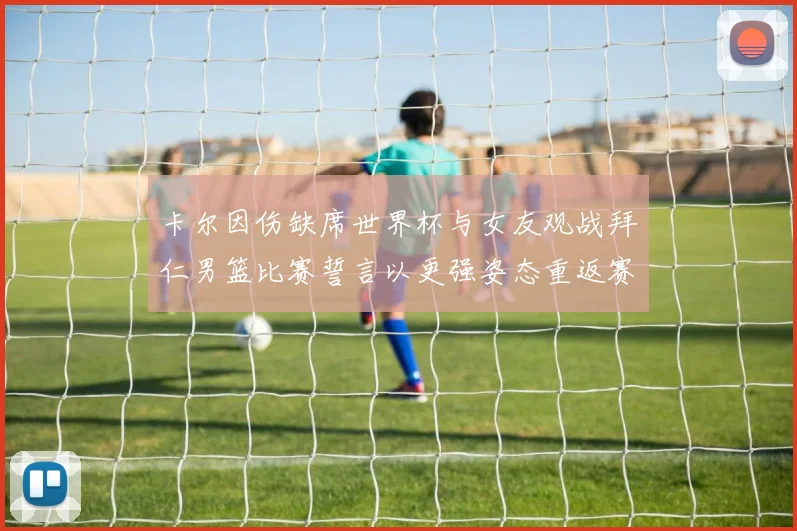 卡尔因伤缺席世界杯与女友观战拜仁男篮比赛誓言以更强姿态重返赛场