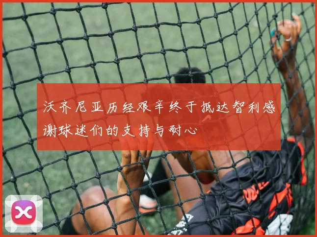 沃齐尼亚历经艰辛终于抵达智利感谢球迷们的支持与耐心