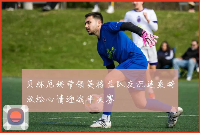 贝林厄姆带领英格兰队友沉迷桌游放松心情迎战半决赛