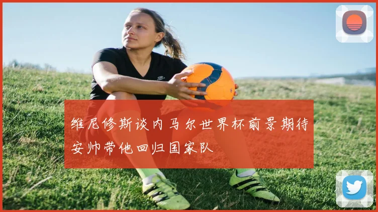 维尼修斯谈内马尔世界杯前景期待安帅带他回归国家队