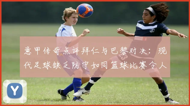 意甲传奇点评拜仁与巴黎对决：现代足球缺乏防守如同篮球比赛令人失望