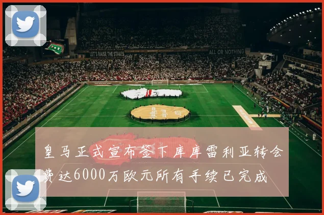 皇马正式宣布签下库库雷利亚转会费达6000万欧元所有手续已完成