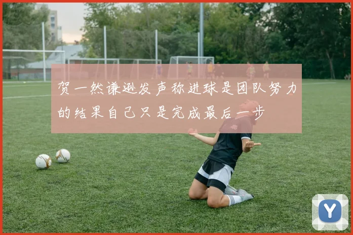 贺一然谦逊发声称进球是团队努力的结果自己只是完成最后一步